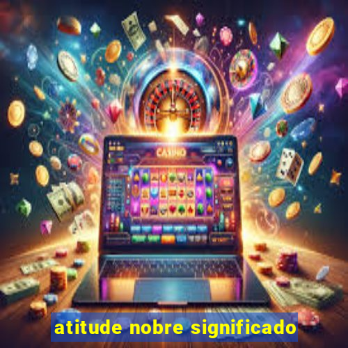 atitude nobre significado